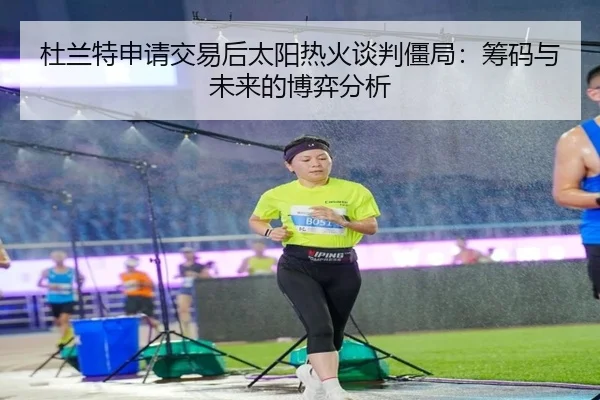 杜兰特申请交易后太阳热火谈判僵局：筹码与未来的博弈分析
