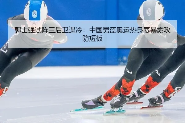 郭士强试阵三后卫遇冷：中国男篮奥运热身赛暴露攻防短板